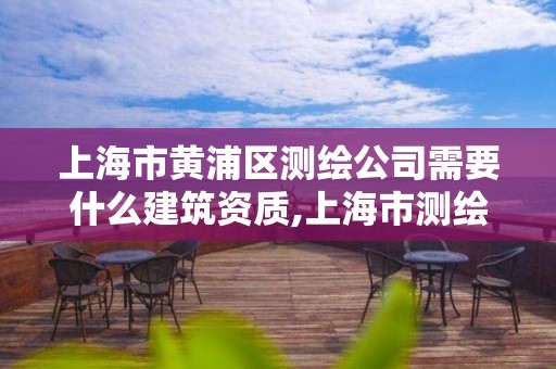 上海市黄浦区测绘公司需要什么建筑资质,上海市测绘资质单位名单。