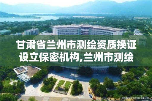 甘肃省兰州市测绘资质换证设立保密机构,兰州市测绘院。