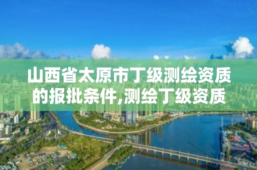 山西省太原市丁级测绘资质的报批条件,测绘丁级资质申报条件。