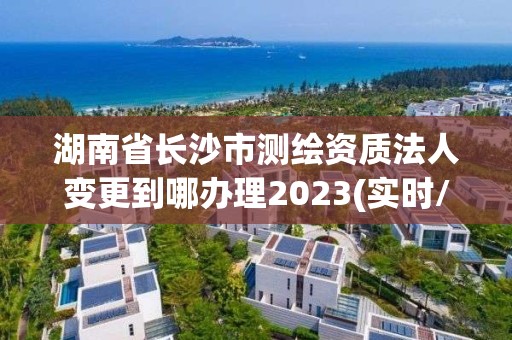 湖南省长沙市测绘资质法人变更到哪办理2023(实时/更新中)