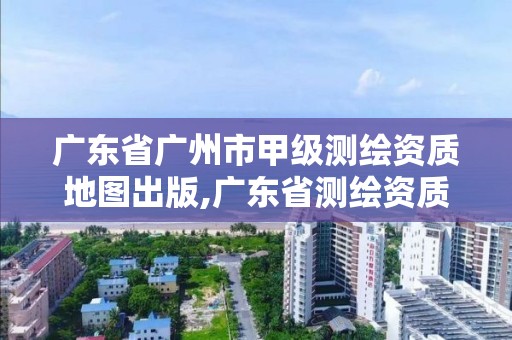 广东省广州市甲级测绘资质地图出版,广东省测绘资质单位名单。