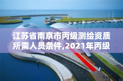 江苏省南京市丙级测绘资质所需人员条件,2021年丙级测绘资质申请需要什么条件。