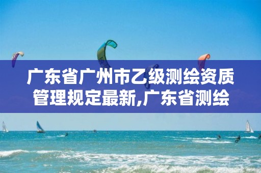 广东省广州市乙级测绘资质管理规定最新,广东省测绘资质单位名单。