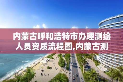 内蒙古呼和浩特市办理测绘人员资质流程图,内蒙古测绘资质延期公告。