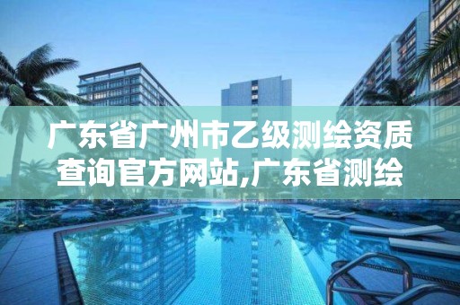 广东省广州市乙级测绘资质查询官方网站,广东省测绘甲级单位。