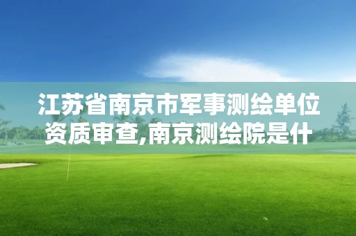 江苏省南京市军事测绘单位资质审查,南京测绘院是什么单位。