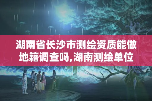 湖南省长沙市测绘资质能做地籍调查吗,湖南测绘单位。