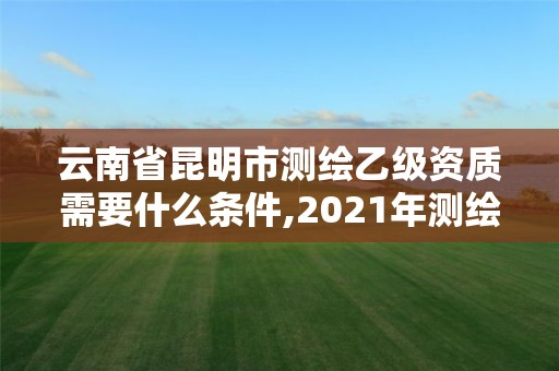 云南省昆明市测绘乙级资质需要什么条件,2021年测绘乙级资质。