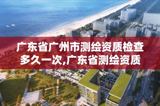 广东省广州市测绘资质检查多久一次,广东省测绘资质办理流程。