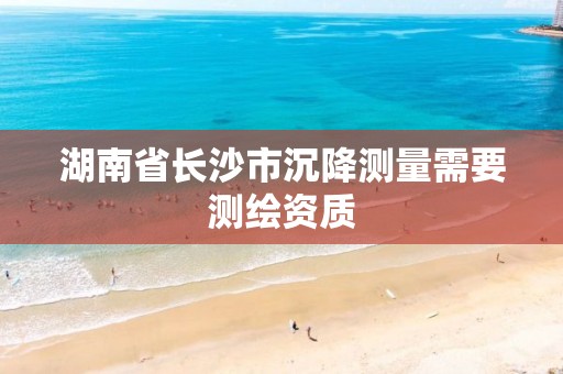 湖南省长沙市沉降测量需要测绘资质