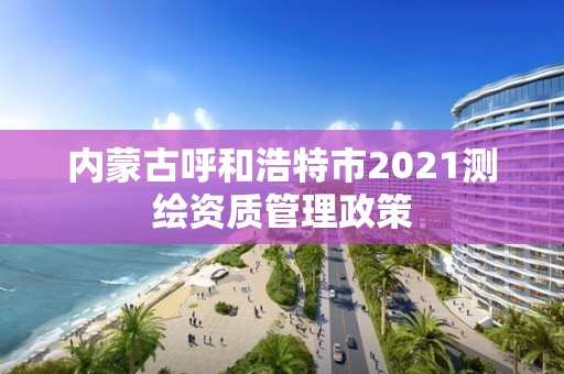 内蒙古呼和浩特市2021测绘资质管理政策