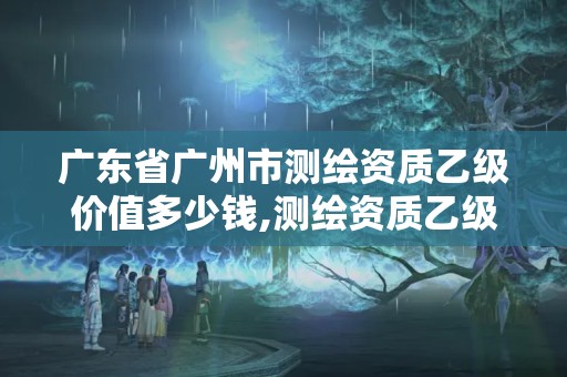 广东省广州市测绘资质乙级价值多少钱,测绘资质乙级申请需要什么条件。