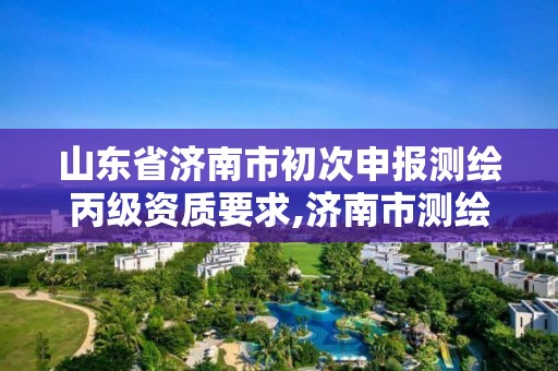 山东省济南市初次申报测绘丙级资质要求,济南市测绘收费标准。