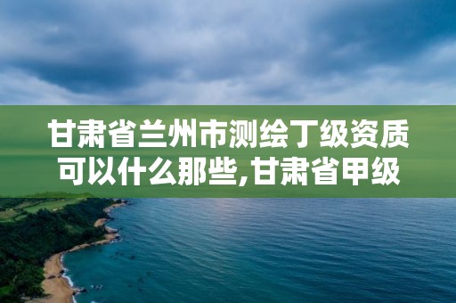 甘肃省兰州市测绘丁级资质可以什么那些,甘肃省甲级测绘资质单位。