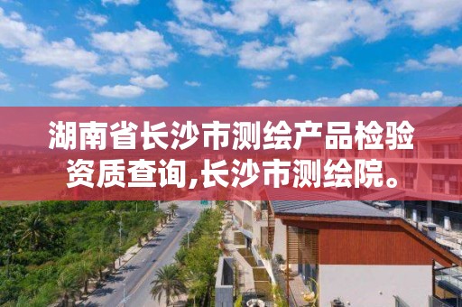 湖南省长沙市测绘产品检验资质查询,长沙市测绘院。