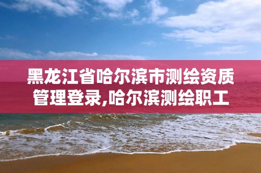 黑龙江省哈尔滨市测绘资质管理登录,哈尔滨测绘职工中等专业学校。