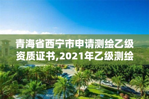 青海省西宁市申请测绘乙级资质证书,2021年乙级测绘资质申报材料。