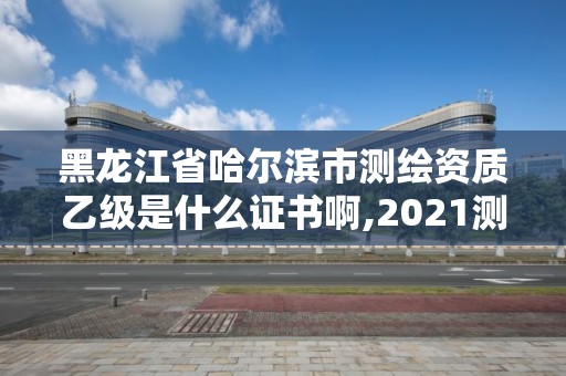 黑龙江省哈尔滨市测绘资质乙级是什么证书啊,2021测绘乙级资质要求。