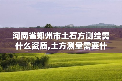 河南省郑州市土石方测绘需什么资质,土方测量需要什么测绘资质。