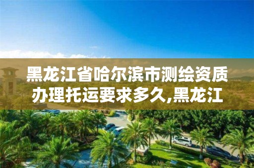 黑龙江省哈尔滨市测绘资质办理托运要求多久,黑龙江测绘收费标准。