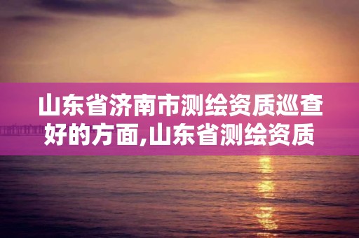 山东省济南市测绘资质巡查好的方面,山东省测绘资质延期公告。