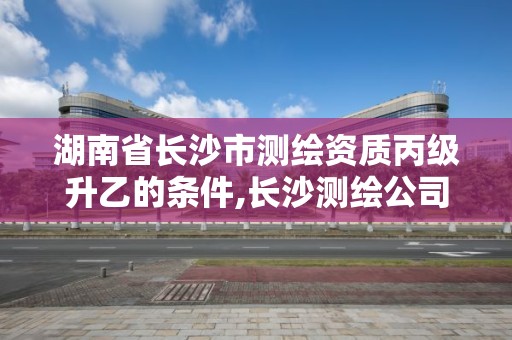 湖南省长沙市测绘资质丙级升乙的条件,长沙测绘公司资质有哪家。