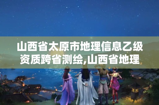 山西省太原市地理信息乙级资质跨省测绘,山西省地理测绘信息院在哪里。