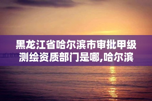 黑龙江省哈尔滨市审批甲级测绘资质部门是哪,哈尔滨测绘局是干什么的。