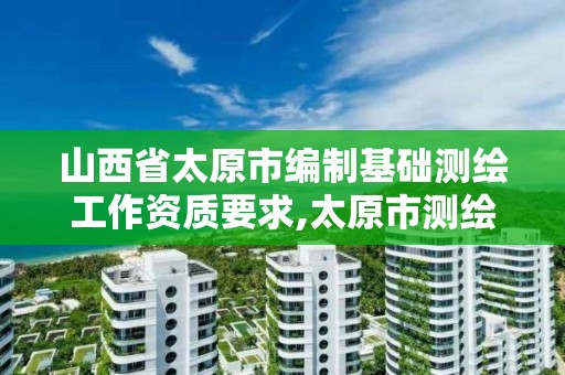 山西省太原市编制基础测绘工作资质要求,太原市测绘研究院官网。