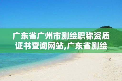 广东省广州市测绘职称资质证书查询网站,广东省测绘资质办理流程。