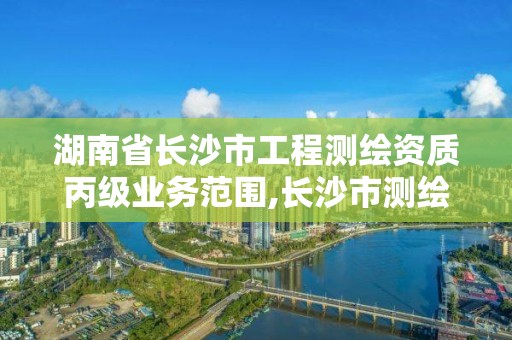 湖南省长沙市工程测绘资质丙级业务范围,长沙市测绘资质单位名单。