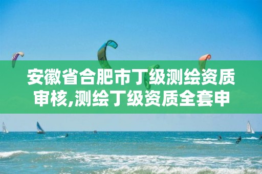 安徽省合肥市丁级测绘资质审核,测绘丁级资质全套申请文件。