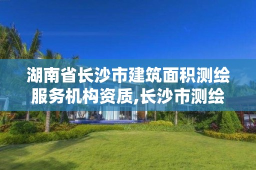 湖南省长沙市建筑面积测绘服务机构资质,长沙市测绘资质单位名单。