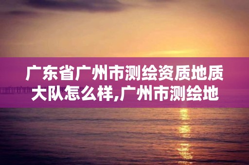 广东省广州市测绘资质地质大队怎么样,广州市测绘地理信息协会。