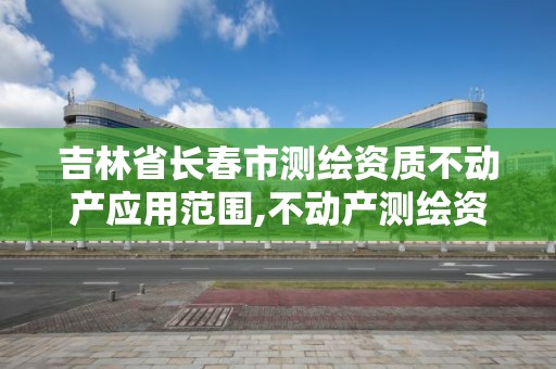 吉林省长春市测绘资质不动产应用范围,不动产测绘资质等级。