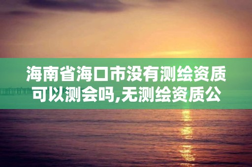 海南省海口市没有测绘资质可以测会吗,无测绘资质公司进行测绘的后果。