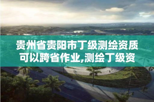 贵州省贵阳市丁级测绘资质可以跨省作业,测绘丁级资质可以承揽业务范围。