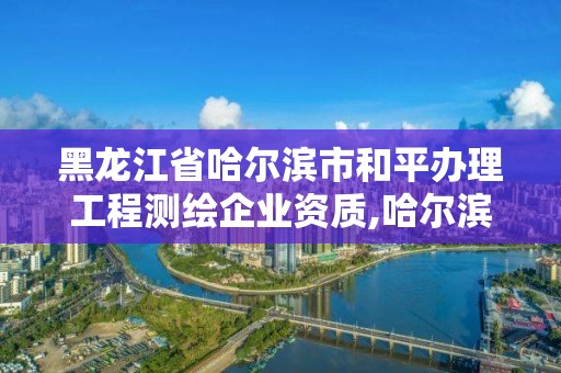 黑龙江省哈尔滨市和平办理工程测绘企业资质,哈尔滨测绘局是干什么的。