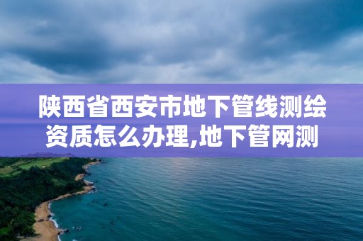 陕西省西安市地下管线测绘资质怎么办理,地下管网测绘资质。