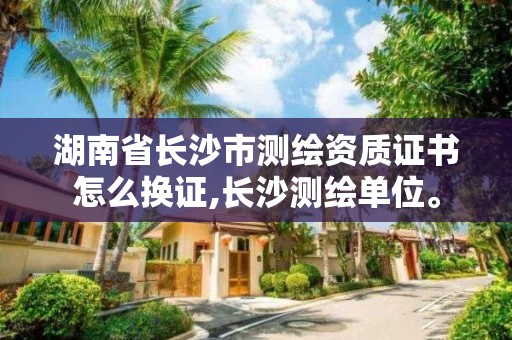 湖南省长沙市测绘资质证书怎么换证,长沙测绘单位。