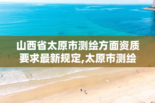 山西省太原市测绘方面资质要求最新规定,太原市测绘公司的电话是多少。