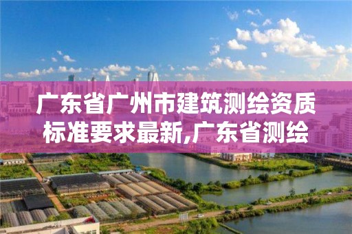 广东省广州市建筑测绘资质标准要求最新,广东省测绘资质单位名单。