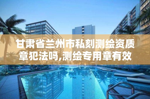 甘肃省兰州市私刻测绘资质章犯法吗,测绘专用章有效期。