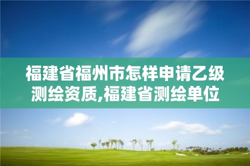 福建省福州市怎样申请乙级测绘资质,福建省测绘单位名单。