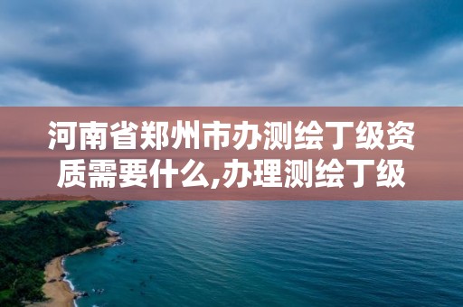 河南省郑州市办测绘丁级资质需要什么,办理测绘丁级资质需要什么条件。