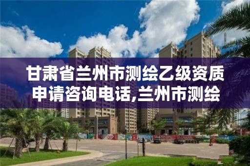 甘肃省兰州市测绘乙级资质申请咨询电话,兰州市测绘院。