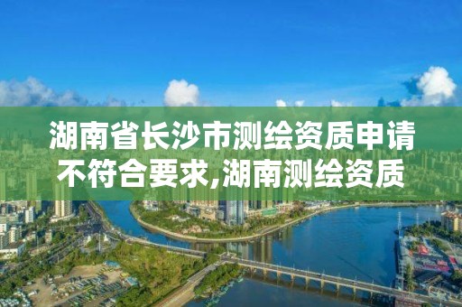 湖南省长沙市测绘资质申请不符合要求,湖南测绘资质办理。