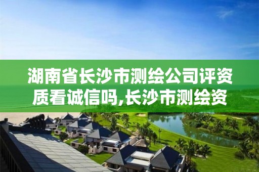 湖南省长沙市测绘公司评资质看诚信吗,长沙市测绘资质单位名单。