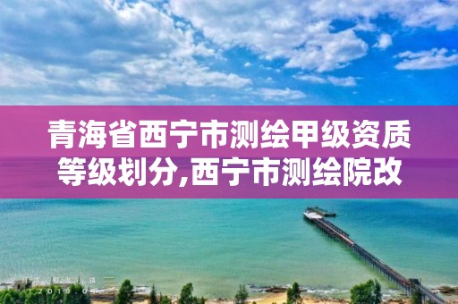 青海省西宁市测绘甲级资质等级划分,西宁市测绘院改企业。