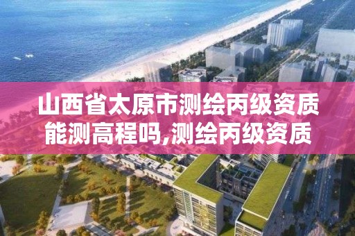 山西省太原市测绘丙级资质能测高程吗,测绘丙级资质承接业务范围。